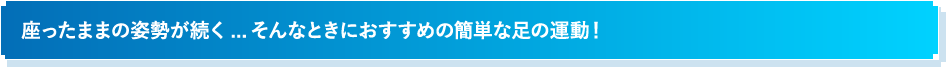 座ったままの姿勢が続く...そんなときにおすすめの簡単な足の運動！